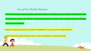 Uses of Non-Metallic Elements
 Chlorine is useful in removing stains and colour patches as a bleaching agent. Various graded plastics and
insecticides are made with chlorine. It helps in purification of water. How? Adding chlorine to drinking
water kills the bacterias.
 Helium is used as inert gas for scientific experiments. It is also used in weather balloons.
 Iodine helps from throat infections and is used as antiseptic on wounds and cuts.
 