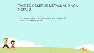 TIME TO OBSERVE METALS AND NON-
METALS
1) DESCRIBE THREE WAYS IN WHICH THE NON-METAL
DIFFERS FROM THE METAL
 