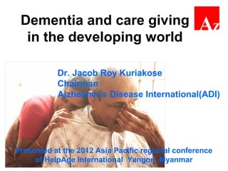 Dementia and care giving
in the developing world
Dr. Jacob Roy Kuriakose
Chairman
Alzheimer’s Disease International(ADI)
Presented at the 2012 Asia Pacific regional conference
of HelpAge International Yangon, Myanmar
 