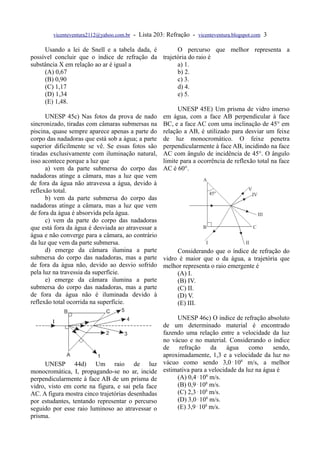 vicenteventura2112@yahoo.com.br   - Lista 203: Refração - vicenteventura.blogspot.com 3

      Usando a lei de Snell e a tabela dada, é         O percurso que melhor representa a
possível concluir que o índice de refração da trajetória do raio é
substância X em relação ao ar é igual a                a) 1.
      (A) 0,67                                         b) 2.
      (B) 0,90                                         c) 3.
      (C) 1,17                                         d) 4.
      (D) 1,34                                         e) 5.
      (E) 1,48.
                                                       UNESP 45E) Um prisma de vidro imerso
      UNESP 45c) Nas fotos da prova de nado em água, com a face AB perpendicular à face
sincronizado, tiradas com câmaras submersas na BC, e a face AC com uma inclinação de 45° em
piscina, quase sempre aparece apenas a parte do relação a AB, é utilizado para desviar um feixe
corpo das nadadoras que está sob a água; a parte de luz monocromático. O feixe penetra
superior dificilmente se vê. Se essas fotos são perpendicularmente à face AB, incidindo na face
tiradas exclusivamente com iluminação natural, AC com ângulo de incidência de 45°. O ângulo
isso acontece porque a luz que                   limite para a ocorrência de reflexão total na face
      a) vem da parte submersa do corpo das AC é 60°.
nadadoras atinge a câmara, mas a luz que vem
de fora da água não atravessa a água, devido à
reflexão total.
      b) vem da parte submersa do corpo das
nadadoras atinge a câmara, mas a luz que vem
de fora da água é absorvida pela água.
      c) vem da parte do corpo das nadadoras
que está fora da água é desviada ao atravessar a
água e não converge para a câmara, ao contrário
da luz que vem da parte submersa.
      d) emerge da câmara ilumina a parte              Considerando que o índice de refração do
submersa do corpo das nadadoras, mas a parte vidro é maior que o da água, a trajetória que
de fora da água não, devido ao desvio sofrido melhor representa o raio emergente é
pela luz na travessia da superfície.                   (A) I.
      e) emerge da câmara ilumina a parte              (B) IV.
submersa do corpo das nadadoras, mas a parte           (C) II.
de fora da água não é iluminada devido à               (D) V.
reflexão total ocorrida na superfície.                 (E) III.

                                                          UNESP 46c) O índice de refração absoluto
                                                     de um determinado material é encontrado
                                                     fazendo uma relação entre a velocidade da luz
                                                     no vácuo e no material. Considerando o índice
                                                     de    refração     da    água    como     sendo,
                                                     aproximadamente, 1,3 e a velocidade da luz no
      UNESP 44d) Um raio de luz                      vácuo como sendo 3,0⋅108 m/s, a melhor
monocromática, I, propagando-se no ar, incide        estimativa para a velocidade da luz na água é
perpendicularmente à face AB de um prisma de              (A) 0,4⋅108 m/s.
vidro, visto em corte na figura, e sai pela face          (B) 0,9⋅108 m/s.
AC. A figura mostra cinco trajetórias desenhadas          (C) 2,3⋅108 m/s.
por estudantes, tentando representar o percurso           (D) 3,0⋅108 m/s.
seguido por esse raio luminoso ao atravessar o            (E) 3,9⋅108 m/s.
prisma.
 