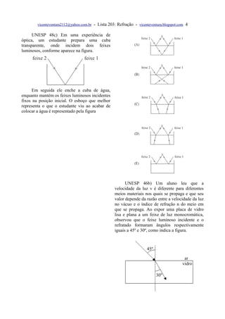 vicenteventura2112@yahoo.com.br   - Lista 203: Refração - vicenteventura.blogspot.com 4

      UNESP 48c) Em uma experiência de
óptica, um estudante prepara uma cuba
transparente, onde incidem dois feixes
luminosos, conforme aparece na figura.




      Em seguida ele enche a cuba de água,
enquanto mantém os feixes luminosos incidentes
fixos na posição inicial. O esboço que melhor
representa o que o estudante viu ao acabar de
colocar a água é representado pela figura




                                                           UNESP 46b) Um aluno leu que a
                                                     velocidade da luz v é diferente para diferentes
                                                     meios materiais nos quais se propaga e que seu
                                                     valor depende da razão entre a velocidade da luz
                                                     no vácuo e o índice de refração n do meio em
                                                     que se propaga. Ao expor uma placa de vidro
                                                     lisa e plana a um feixe de luz monocromática,
                                                     observou que o feixe luminoso incidente e o
                                                     refratado formaram ângulos respectivamente
                                                     iguais a 45º e 30º, como indica a figura.
 
