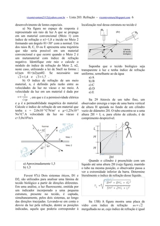 vicenteventura2112@yahoo.com.br   - Lista 203: Refração - vicenteventura.blogspot.com 6

desenvolvimento de lentes especiais.                 localização real dessa estrutura no tecido é
      a) Na figura no espaço de resposta é
representado um raio de luz A que se propaga
em um material convencional (Meio 1) com
índice de refração o n1=1,8 e incide no Meio 2
formando um ângulo θ1=30° com a normal. Um
dos raios B, C, D ou E apresenta uma trajetória
que não seria possível em um material
convencional e que ocorre quando o Meio 2 é
um metamaterial com índice de refração
negativo. Identifique este raio e calcule o
módulo do índice de refração do Meio 2, n2,                Suponha que o tecido biológico seja
neste caso, utilizando a lei de Snell na forma: |    transparente à luz e tenha índice de refração
n1|sen θ1=|n2|senθ2. Se necessário use               uniforme, semelhante ao da água
   2=1,4 e  3=1,7 .                                      a) A
      b) O índice de refração de um meio                   b) B
material, n, é definido pela razão entre as                c) C
velocidades da luz no vácuo e no meio. A                   d) D
velocidade da luz em um material é dada por                e) E
       1
  v=       , em que ε é a permissividade elétrica
      εµ                                                  Ita 29 Através de um tubo fino, um
e µ é a permeabilidade magnética do material.        observador enxerga o topo de uma barra vertical
Calcule o índice de refração de um material que      de altura H apoiada no fundo de um cilindro
tenha ε = 2,0x10–11C2N/m2 e µ=1,25x10–6              vazio de diâmetro 2H. O tubo encontra-se a uma
Ns2/C2.A velocidade da luz no vácuo é                altura 2H + L e, para efeito de cálculo, é de
c=3,0x108m/s                                         comprimento desprezível.




                                                        Quando o cilindro é preenchido com um
      a) Aproximadamente 1,3                      líquido até uma altura 2H (veja figura), mantido
      b) 1,5                                      o tubo na mesma posição, o observador passa a
                                                  ver a extremidade inferior da barra. Determine
       Fuvest 87c) Dois sistemas óticos, D1 e literalmente o índice de refração desse líquido.
D2, são utilizados para analisar uma lâmina de
tecido biológico a partir de direções diferentes.
Em uma análise, a luz fluorescente, emitida por
um indicador incorporado a uma pequena
estrutura, presente no tecido, é captada,
simultaneamente, pelos dois sistemas, ao longo
das direções tracejadas. Levando-se em conta o          Ita 13B) A figura mostra uma placa de
desvio da luz pela refração, dentre as posições vidro com índice de refração              nv=  2
indicadas, aquela que poderia corresponder à mergulhada no ar, cujo índice de refração é igual
 