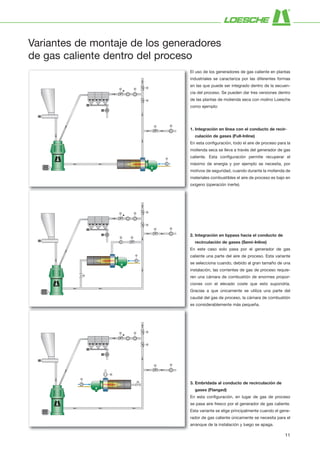 Variantes de montaje de los generadores
de gas caliente dentro del proceso
1. Integración en línea con el conducto de recir-
culación de gases (Full-Inline)
En esta configuración, todo el aire de proceso para la
molienda seca se lleva a través del generador de gas
caliente. Esta configuración permite recuperar el
máximo de energía y por ejemplo se necesita, por
motivos de seguridad, cuando durante la molienda de
materiales combustibles el aire de proceso es bajo en
oxigeno (operación inerte).
2. Integración en bypass hacia el conducto de
recirculación de gases (Semi-Inline)
En este caso solo pasa por el generador de gas
caliente una parte del aire de proceso. Esta variante
se selecciona cuando, debido al gran tamaño de una
instalación, las corrientes de gas de proceso requie­
ren una cámara de combustión de enormes propor­
ciones con el elevado coste que esto supondría.
Gracias a que únicamente se utiliza una parte del
caudal del gas de proceso, la cámara de combustión
es considerablemente más pequeña.
El uso de los generadores de gas caliente en plantas
industriales se caracteriza por las diferentes formas
en las que puede ser integrado dentro de la secuen­
cia del proceso. Se pueden dar tres versiones dentro
de las plantas de molienda seca con molino Loesche
como ejemplo:
3. Embridada al conducto de recirculación de
gases (Flanged)
En esta configuración, en lugar de gas de proceso
se pasa aire fresco por el generador de gas caliente.
Esta variante se elige principalmente cuando el gene­
rador de gas caliente únicamente se necesita para el
arranque de la instalación y luego se apaga.
11
 