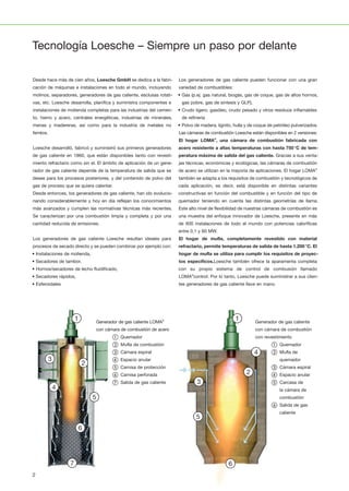 1
1110
2
12
3
13
4
14
5
15
6
16
7
17
8
18
9
19
20 21 22 23 24 25 26 27 28
1
1110
2
12
3
13
4
14
5
15
6
16
7
17
8
18
9
19
20 21 22 23 24 25 26 27 28
1
1110
2
12
3
13
4
14
5
15
6
16
7
17
8
18
9
19
20 21 22 23 24 25 26 27 28
1
1110
2
12
3
13
4
14
5
15
6
16
7
17
8
18
9
19
20 21 22 23 24 25 26 27 28
1
1110
2
12
3
13
4
14
5
15
6
16
7
17
8
18
9
19
20 21 22 23 24 25 26 27 28
1
1110
2
12
3
13
4
14
5
15
6
16
7
17
8
18
9
19
20 21 22 23 24 25 26 27 28
11
2
12
3
13
4
14
5
15
6
16
7
17
8
18
9
19
1
1110
2
12
3
13
4
14
5
15
6
16
7
17
8
18
9
20 21 22 23 24 25 26 27 28
1
1110
2
12
3
13
4
14
5
15
6
16
7
17
8
18
9
20 21 22 23 24 25 26 27 28
1
1110
2
12
3
13
4
14
5
15
6
16
7
17
8
18
9
19
20 21 22 23 24 25 26 27 28
1
1110
2
12
3
13
4
14
5
15
6
16
7
17
8
18
9
19
1
1110
2
12
3
13
4
14
5
15
6
16
7
17
8
18
9
19
20 21 22 23 24 25 26 27 28
1
1110
2
12
3
13
4
14
5
15
6
16
7
17
8
18
9
19
20 21 22 23 24 25 26 27 28
Desde hace más de cien años, Loesche GmbH se dedica a la fabri­
cación de máquinas e instalaciones en todo el mundo, incluyendo
molinos, separadores, generadores de gas caliente, esclusas rotati­
vas, etc. Loesche desarrolla, planifica y suministra componentes e
instalaciones de molienda completas para las industrias del cemen­
to, hierro y acero, centrales energéticas, industrias de minerales,
menas y madereras, así como para la industria de metales no
ferréos.
Loesche desarrolló, fabricó y suministró sus primeros generadores
de gas caliente en 1960, que están disponibles tanto con revesti­
miento refractario como sin el. El ámbito de aplicación de un gene­
rador de gas caliente depende de la temperatura de salida que se
desee para los procesos posteriores, y del contenido de polvo del
gas de proceso que se quiera calentar.
Desde entonces, los generadores de gas caliente, han ido evolucio­
nando considerablemente y hoy en día reflejan los conocimientos
más avanzados y cumplen las normativas técnicas más recientes.
Se caracterizan por una combustión limpia y completa y por una
cantidad reducida de emisiones.
Los generadores de gas caliente Loesche resultan ideales para
procesos de secado directo y se pueden combinar por ejemplo con:
• Instalaciones de molienda,
• Secadores de tambor,
• Hornos/secadores de lecho fluidificado,
• Secadores rápidos,
• Esferoidales
Los generadores de gas caliente pueden funcionar con una gran
variedad de combustibles:
• Gas (p.ej. gas natural, biogás, gas de coque, gas de altos hornos,
gas pobre, gas de síntesis y GLP),
• Crudo ligero, gasóleo, crudo pesado y otros residuos inflamables
de refinería
• Polvo de madera, lignito, hulla y de coque de petróleo pulverizados.
Las cámaras de combustión Loesche están disponibles en 2 versiones:
El hogar LOMA®
, una cámara de combustión fabricada con
acero resistente a altas temperaturas con hasta 750°C de tem-
peratura máxima de salida del gas caliente. Gracias a sus venta­
jas técnicas, económicas y ecológicas, las cámaras de combustión
de acero se utilizan en la mayoría de aplicaciones. El hogar LOMA®
también se adapta a los requisitos de combustión y tecnológicos de
cada aplicación, es decir, está disponible en distintas variantes
constructivas en función del combustible y en función del tipo de
quemador teniendo en cuenta las distintas geometrías de llama.
Este alto nivel de flexibilidad de nuestras cámaras de combustión es
una muestra del enfoque innovador de Loesche, presente en más
de 600 instalaciones de todo el mundo con potencias caloríficas
entre 0,1 y 60 MW.
El hogar de mufla, completamente revestido con material
refractario, permite temperaturas de salida de hasta 1.200°C. El
hogar de mufla se utiliza para cumplir los requisitos de proyec-
tos específicos.Loesche también ofrece la aparamenta completa
con su propio sistema de control de combusión llamado
LOMA®
control. Por lo tanto, Loesche puede suministrar a sus clien­
tes generadores de gas caliente llave en mano.
Generador de gas caliente LOMA®
con cámara de combustión de acero
① Quemador
② Mufla de combustión
③ Cámara espiral
④ Espacio anular
⑤ Camisa de protección
⑥ Camisa perforada
⑦ Salida de gas caliente
Generador de gas caliente
con cámara de combustión
con revestimiento
① Quemador
② Mufla de
quemador
③ Cámara espiral
④ Espacio anular
⑤ Carcasa de
la cámara de
combustión
⑥ Salida de gas
caliente
Tecnología Loesche – Siempre un paso por delante
2
 