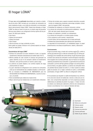 1
1110
2
12
3
13
4
14
5
15
6
16
7
17
8
18
9
19
20 21 22 23 24 25 26 27 28
1
1110
2
12
3
13
4
14
5
15
6
16
7
17
8
18
9
19
20 21 22 23 24 25 26 27 28
1
1110
2
12
3
13
4
14
5
15
6
16
7
17
8
18
9
19
20 21 22 23 24 25 26 27 281
1110
2
12
3
13
4
14
5
15
6
16
7
17
8
18
9
19
20 21 22 23 24 25 26 27 28
1
1110
2
12
3
13
4
14
5
15
6
16
7
17
8
18
9
19
20 21 22 23 24 25 26 27 28
1
1110
2
12
3
13
4
14
5
15
6
16
7
17
8
18
9
19
20 21 22 23 24 25 26 27 28
1
1110
2
12
3
13
4
14
5
15
6
16
7
17
8
18
9
19
20 21 22 23 24 25 26 27 28
El hogar LOMA®
El hogar con camisa perforada desarrollado por Loesche a media­
dos de los años 1960, formado por una cámara de combustión de
acero resistente al calor y una mufla de combustión, se comercializa
bajo la denominación Hogar LOMA®
. Desde hace décadas, el hogar
LOMA®
se utiliza en todo el mundo en un amplio rango de procesos
térmicos para obtener una configuración térmica optima de los pro­
cesos. Se utiliza para calentar:
• Aire fresco
• Gases de recirculación
• Gases de escape
• Gas Cowper
• Gas de proceso con bajo contenido en polvo.
Estos gases se pueden introducir en la cámara espiral con tempe­
raturas de hasta 350°C.
Características del hogar LOMA®
• Cámara de combustión de acero resistente al calor; no requiere
revestimiento refractario (temperaturas de salida hasta 750°C)
• Minima pérdida de calor durante el arranque del generador de
gases calientes ya que no es necesario calentar el revestimiento
refractario, esto permite ponerlo en marcha a plena carga
• La potencia se puede adaptar a los cambios rápidos de carga
prácticamente sin retardo
• La gran velocidad de refrigeración de la cámara de combustión
evita que se sobrecalienten las unidades situadas a continuación
• No es necesaria la CHIMENEA DE EMERGENCIA para las
SITUACIONES DE PARADA DE EMERGENCIA y durante el arran­
que y la parada
• Fácil accesibilidad para realizar las inspecciones
• Mayor vida útil que las instalaciones con revestimiento refractario
• Tiempo de montaje, peso y espacio necesario reducidos, se puede
montar en instalaciones existentes; premontaje completo, incluso
para los hogares LOMA®
más grandes
• Posibilidad de instalación en posición horizontal y vertical
• La cámara de combustión es prácticamente adiabática – más del
99% del calor puede utilizarse para el proceso
• Trabajo con depresión y también con sobrepresión
• La cámara de combustión no contiene piezas móviles
• Poco propensa a sufrir averías y reparaciones
• Control óptico de las temperaturas de la chapa perforada
• Instalaciones personalizadas para aplicaciones específicas
La seguridad de funcionamiento y la rentabilidad juegan un papel
predominante en las fases de planificación, diseño y fabricación.
Funcionamiento
El gas de proceso entra a través de la cámara espiral ③ y enfría la
camisa de protección ⑤, la mufla de combustión ② y la camisa per­
forada ⑥ como resultado del control del flujo. El gas de proceso entra
al interior de la cámara de combustión a través del espacio anular ④ y
de los agujeros de la camisa perforada, aquí se mezcla con los gases
calientes procedentes de la combustión. La geometría de la cámara de
combustión y la forma del flujo gaseoso protegen a la camisa perfora­
da de la llama y los gases calientes. La cámara de combustión tiene
una pérdida total de presión de entre 2 y 3 mbar. Cuando se utilizan
gases de proceso con un ligero contenido en polvo y combustibles
pulverizados, el hogar LOMA®
se utiliza en configuración vertical.
En los procesos que requieren un perfil de temperatura muy uniforme,
en la zona de la sección de salida ⑦ o cercano a esta zona se ins­
talan unos componentes especiales con forma espiral (p.ej placas
deflectoras) con pérdidas de presión muy bajas (< 1mbar). Con esto
se obtiene una distribución altamente uniforme de la temperatura
incluso a una distancia 1,5 o 2 veces el diámetro del tubo.
① Quemador
② Mufla de combustión
③ Cámara espiral
④ Espacio anular
⑤ Camisa de protección
⑥ Camisa perforada
⑦ Salida de gas caliente
4
 