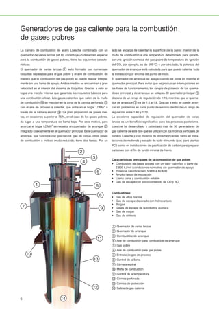 1
1110
2
12
3
13
4
14
5
15
6
16
7
17
8
18
9
19
20 21 22 23 24 25 26 27 28
1
1110
2
12
3
13
4
14
5
15
6
16
7
17
8
18
9
19
20 21 22 23 24 25 26 27 28
1
1110
2
12
3
13
4
14
5
15
6
16
7
17
8
18
9
19
20 21 22 23 24 25 26 27 28
1
1110
2
12
3
13
4
14
5
15
6
16
7
17
8
18
9
19
20 21 22 23 24 25 26 27 28
1
1110
2
12
3
13
4
14
5
15
6
16
7
17
8
18
9
19
20 21 22 23 24 25 26 27 28
1
1110
2
12
3
13
4
14
5
15
6
16
7
17
8
18
9
19
20 21 22 23 24 25 26 27 28
14
5
15
6
16
7
17
8
18
9
19
24 25 26 27 28
1
1110
2
12
3
13
4
14
5
15
6
16
7
17
8
18
9
19
20 21 22 23 24 25 26 27 28
1
1110
2
12
3
13
4
14
5
15
6
16
7
17
8
18
9
19
20 21 22 23 24 25 26 27 28
1
1110
2
12
3
13
4
14
5
15
6
16
7
17
8
18
9
19
20 21 22 23 24 25 26 27 28
1
1110
2
12
3
13
4
14
5
15
6
16
7
17
8
18
9
19
20 21 22 23 24 25 26 27 28
1
1110
2
12
3
13
4
14
5
15
6
16
7
17
8
18
9
19
20 21 22 23 24 25 26 27 28
1
1110
2
12
3
13
4
14
5
15
6
16
7
17
8
18
9
19
20 21 22 23 24 25 26 27 28
1
1110
2
12
3
13
4
14
5
15
6
16
7
17
8
18
9
19
20 21 22 23 24 25 26 27 28
Generadores de gas caliente para la combustión
de gases pobres
La cámara de combustión de acero Loesche combinada con un
quemador de varias lanzas (MLB), constituye un desarrollo especial
para la combustión de gases pobres, tiene las siguientes caracte­
rísticas:
El quemador de varias lanzas ① está formado por numerosas
boquillas separadas para el gas pobre y el aire de combustión, de
manera que la combustión del gas pobre se puede realizar íntegra­
mente sin una llama de apoyo. Ambos medios se encuentran a gran
velocidad en el interior del sistema de boquillas. Gracias a esto se
logra una mezcla intensa que garantiza los requisitos básicos para
una combustión eficaz. Los gases calientes que salen de la mufla
de combustión ⑩ se mezclan en la zona de la camisa perforada ⑫
con el aire de proceso a calentar, que entra en el hogar LOMA®
a
través de la cámara espiral ⑨. La gran proporción de gases iner­
tes, en ocasiones superior al 75%, en el caso de los gases pobres,
da lugar a una temperatura de llama baja. Por este motivo, para
arrancar el hogar LOMA®
se necesita un quemador de arranque ②
integrado coaxialmente en el quemador principal. Este quemador de
arranque, que funciona con gas natural, gas de coque, otros gases
de combustión o incluso crudo reducido, tiene dos tareas. Por un
lado se encarga de calentar la superficie de la pared interior de la
mufla de combustión a una temperatura determinada para garanti­
zar una ignición correcta del gas pobre (la temperatura de ignición
del CO, por ejemplo, es de 605°C) y por otro lado, la potencia del
quemador de arranque está calculada para que pueda calentar toda
la instalación por encima del punto de rocío.
El quemador de arranque se apaga cuando se pone en marcha el
quemador principal. Para evitar que se produzcan interrupciones en
las fases de funcionamiento, los rangos de potencia de los quema­
dores principal y de arranque se solapan. El quemador principal ①
dispone de un rango de regulación de 1:10, mientras que el quema­
dor de arranque ② va de 1:5 a 1:8. Gracias a esto se puede arran­
car sin problemas en cada punto de servicio dentro de un rango de
regulación entre 1:40 y 1:70.
La excelente capacidad de regulación del quemador de varias
lanzas es un beneficio significativo para los procesos posteriores.
Loesche ha desarrollado y patentado más de 50 generadores de
gas caliente de este tipo que se utilizan con los molinos verticales de
rodillos Loesche y con molinos de otros fabricantes, tanto en insta­
laciones de molienda y secado de todo el mundo (p.ej. para plantas
PCI) como en instalaciones de gasificación de carbón para preparar
carbones con el fin de fundir mineral de hierro.
Características principales de la combustión de gas pobre:
• Combustión de gases pobres con un valor calorífico a partir de
2.800 kJ/m3 (condiciones normales) sin quemador de apoyo
• Potencia calorífica de 0,5 MW a 60 MW
• Amplio rango de regulación
• Llama corta y combustión estable
• Gas de escape con poco contenido de CO y NOx
Combustibles:
• Gas de altos hornos
• Gas de escape depurado con hidrocarburo
• Biogás
• Gases de escape de la industria química
• Gas de coque
• Gas de síntesis
① Quemador de varias lanzas
② Quemador de arranque
③ Combustible de arranque
④ Aire de combustión para combustible de arranque
⑤ Gas pobre
⑥ Aire de combustión para gas pobre
⑦ Entrada de gas de proceso
⑧ Control de la llama
⑨ Cámara espiral
⑩ Mufla de combustión
⑪ Control de la temperatura
⑫ Camisa perforada
⑬ Camisa de protección
⑭ Salida de gas caliente
6
 