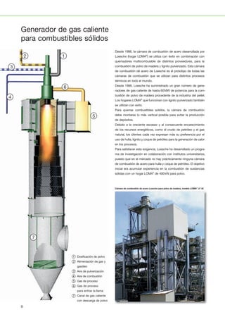 1
1110
2
12
3
13
4
14
5
15
6
16
7
17
8
18
9
19
20 21 22 23 24 25 26 27 28
1
1110
2
12
3
13
4
14
5
15
6
16
7
17
8
18
9
19
20 21 22 23 24 25 26 27 28
11
2
12
3
13
4
14
5
15
6
16
7
17
8
18
9
19
21 22 23 24 25 26 27 28
12
3
13
4
14
5
15
6
16
7
17
8
18
9
19
22 23 24 25 26 27 281
1110
2
12
3
13
4
14
5
15
6
16
7
17
8
18
9
19
20 21 22 23 24 25 26 27 28
13
4
14
5
15
6
16
7
17
8
18
9
19
23 24 25 26 27 28
1
1110
2
12
3
13
4
14
5
15
6
16
7
17
8
18
9
19
20 21 22 23 24 25 26 27 28
Desde 1986, la cámara de combustión de acero desarrollada por
Loesche (hogar LOMA®
) se utiliza con éxito en combinación con
quemadores multicombusible de distintos proveedores, para la
combustión de polvo de madera y lignito pulverizado. Esta cámara
de combustión de acero de Loesche es el prototipo de todas las
cámaras de combustión que se utilizan para distintos procesos
térmicos en todo el mundo.
Desde 1988, Loesche ha suministrado un gran número de gene­
radores de gas caliente de hasta 60MW de potencia para la com­
bustión de polvo de madera procedente de la industria del pellet.
Los hogares LOMA®
que funcionan con lignito pulverizado también
se utilizan con éxito.
Para quemar combustibles solidos, la cámara de combustión
debe montarse lo más vertical posible para evitar la producción
de depósitos.
Debido a la creciente escasez y al consecuente encarecimiento
de los recursos energéticos, como el crudo de petróleo y el gas
natural, los clientes cada vez expresan más su preferencia por el
uso de hulla, lignito y coque de petróleo para la generación de calor
en los procesos.
Para satisfacer esta exigencia, Loesche ha desarrollado un progra­
ma de investigación en colaboración con institutos universitarios,
puesto que en el mercado no hay prácticamente ninguna cámara
de combustión de acero para hulla y coque de petróleo. El objetivo
inicial era acumular experiencia en la combustión de sustancias
sólidas con un hogar LOMA®
de 400kW para polvo.
Generador de gas caliente
para combustibles sólidos
Cámara de combustión de acero Loesche para polvo de madera, modelo LOMA®
LF 42
① Dosificación de polvo
② Alimentación de gas y
gasóleo
③ Aire de pulverización
④ Aire de combustión
⑤ Gas de proceso
⑥ Gas de proceso
para enfriar la llama
⑦ Canal de gas caliente
con descarga de polvo
8
 