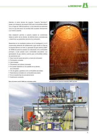Además, el centro técnico de Loesche, “Loesche Technikum”,
posee una instalación de ensayos HGG para combustibles sólidos
con un hogar de 1MW de potencia. Lo que realmente es realmente
único es que este banco de pruebas está acoplado directamente
a un molino Loesche.
Esta instalación permite a Loesche analizar en condiciones
reales el carbón de los clientes, de distintos tipos y procedencias,
y determinar sus parámetros técnicos de combustión.
Basándose en los resultados positivos de la investigación y en el
consecuente desarrollo de instalaciones a gran escala, en Asia se
ha logrado fabricar con éxito un generador de gas caliente LOMA®
de 30MW de potencia operado con hulla (hulla como combustible
principal y crudo pesado como combustible secundario). Los
generadores de gas caliente Loesche para combustibles sólidos
se caracterizan por:
• Gran nivel de mezcla del polvo y el aire de combustión
• Combustión completa
• Llama estable
• Temperatura de la llama controlada
• No quedan depósitos en las paredes de la cámara
de combustión
• Uso de gases y gasóleos como combustible secundario
• Redundancia completa con combustible secundario
• No se necesita fase de precalentamiento
• Dosificación constante.
Vista interior de una cámara de combustión LOMA®
para hullaBanco de pruebas Loesche (1MW) para combustibles sólidos
9
 