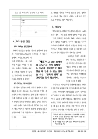 [표 5] 페이스북 활용의 대표 사례                             로 변화한 사례를 주목할 필요가 있다. 정확하
                                                     고 신속한 정보 전달의 기회는 이제 모든 공간
            -                  ,
            - 2008                                   으로 확대되고 있기 때문이다.
            - 2011

            -             ,                      ,
                      ,
                                                      5. 맺음말

            -                          SNS            SNS의 확산은 단순한 인터넷관련 시장만이 아니라
    /       -
                                                     정치·경제·사회·문화 전반에 영향을 미치고 있다.
                                                      먼저, 경제적인 측면에서 SNS는 새로운 이윤창
 4. SNS 관련 쟁점                                        출의 기회를 제공한다. 다수의 사용자는 다수의

  (1) SNS는 안전한가                                      소비자이기 때문에, 이들의 연결성을 활용한 소셜
                                                     커머스의 확대는 이윤의 극대화 및 시장체계 속에
 SNS의 연결성은 공개된 정보를 종합하여 일종
                                                     서 소비자의 권한을 더욱 강화시킬 것이다.
의 프로파일링(profiling)이 이루어질 수 있다는
                                                                         다음으로 정치적 측면에서
점에서 개인정보보호에 대
                                                                       SNS 사용자는, 유권자로서 더
단히 위협적이다. 이는 소비                              ‘자유가 그 모든 유행처
                                                                       욱 적극적인 선거운동과 집단
자의 특성을 파악할 수 있                          럼 지나가지 않기 위해서’
                                                                       행동을 전개할 수 있다. 물론
다는 점에서 기업에는 새로                          는 SNS를 적극적으로 활용
                                        했을 때 얻을 수 있는 실익                공급자로서 정치인과 정당, 정
운 기회를 제공할 수 있지
                                        을 위한 ‘한국의 전략’을                 부도 정책수렴과 정책홍보를
만, 범죄자에겐 용이한 범죄
                                        고민하는 것이 필요하다.                  강화하는 효율적인 수단으로
자료로 활용될 수 있다.2)
                                                                       SNS를 이용할 수 있다.
  (2) SNS는 미디어인가
                                                      마지막으로 사회문화적 측면에서 SNS는 개방과
 휴대폰과 연동됨으로써 더욱더 빨라지고 있는                             공유를 통해 다양한 문화 발전의 계기를 제공한다.
SNS의 실시간 속보성은 매스미디어의 역할을 축                            그러나 하버드대의 레식(Lessig) 교수가 지적하듯
소시키고 때로 위협하기도 한다. 언제나 원하는 시                          이 “자유가 그 모든 유행처럼 지나가지 않기 위해
간에 콘텐츠를 발신할 수 있는 SNS가 기존 언론                          서” 는 SNS를 규제의 대상으로 제한하려는 성급함
과 방송의 자리를 대체하는 경향도 있다는 것이다.                          보다는, 다양한 분야에서 SNS를 적극적으로 활용했
 그런 점에서 뉴욕타임즈나 BBC와 같은 기존                            을 때 얻을 수 있는 실익을 위한 ‘한국의 전략’ 을
의 매스미디어가 이러한 변화에 발맞춰 SNS와                            고민하는 것이 훨씬 더 생산적인 일이 될 것이다.
연동하거나 IT를 종합적으로 활용하는 전략으
                                                       ｢이슈와 논점｣은 국회의원의 입법활동을 지원하
2) EU           SNS                                    기 위해 수시로 발간되는 최신 국내외 동향 및
                                   ,                   현안에 대한 정보 소식지입니다.
                                                       ※ 본 내용을 허가 받지 않고 복제하거나 전재해
                                                         서는 안 됩니다.
        .

                              150-703 서울시 영등포구 의사당로 1 국회입법조사처 (Tel. 02-788-4510)   ISSN 2005-744X
 