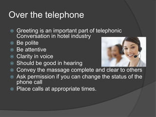 Over the telephone
 Greeting is an important part of telephonic
Conversation in hotel industry
 Be polite
 Be attentive
 Clarity in voice
 Should be good in hearing
 Convey the massage complete and clear to others
 Ask permission if you can change the status of the
phone call
 Place calls at appropriate times.
 