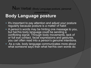 Non Verbal (Body Language posture, personal
presentation)
Body Language posture
 It's important to pay attention and adjust your posture
regularly because posture is a matter of habit
 A person’s words may be hinting one message to you,
but her/his body language could be sending a
conflicting signal. Through body movements, lack of
or full eye contact, facial expressions and gestures,
you can often read into a person’s genuine intentions.
 As a rule, body language communicates more about
what someone says than what her/his own words do.
 