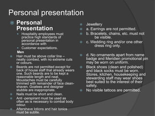 Personal presentation
 Personal
Presentation
 Hospitality employees must
practice high standards of
personal presentation in
accordance with
 Customer expectations.
Men
 Hair must be above collar line –
neatly combed, with no extreme cuts
or colours.
 Beards are not permitted except for
back of house staff that already wears
one. Such beards are to be kept a
reasonable length and neat.
Moustaches must be carefully
trimmed with remainder of face clean-
shaven. Goatees and designer
stubble are inappropriate.
 Nails must be short and clean.
 Anti -perspirant must be used as
often as is necessary to combat body
odour.
 Aftershave lotions and hair tonics
must be subtle.
 Jewellery
 a. Earrings are not permitted.
 b. Bracelets, chains, etc. must not
be visible.
 c. Wedding ring and/or one other
dress ring only.
 d. No ornaments apart from name
badge and Meridien promotional pin
may be worn on uniform.
 Black shoes (clean and polished)
and black socks must be worn.
Stores, kitchen, housekeeping and
stewarding staff may wear shoes
best suited to the interest of their
safety.
 No visible tattoos are permitted.
 