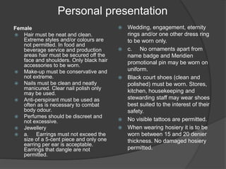 Personal presentation
Female
 Hair must be neat and clean.
Extreme styles and/or colours are
not permitted. In food and
beverage service and production
areas hair must be secured off the
face and shoulders. Only black hair
accessories to be worn.
 Make-up must be conservative and
not extreme.
 Nails must be clean and neatly
manicured. Clear nail polish only
may be used.
 Anti-perspirant must be used as
often as is necessary to combat
body odour.
 Perfumes should be discreet and
not excessive.
 Jewellery
 a. Earrings must not exceed the
size of a 5-cent piece and only one
earring per ear is acceptable.
Earrings that dangle are not
permitted.
 Wedding, engagement, eternity
rings and/or one other dress ring
to be worn only.
 c. No ornaments apart from
name badge and Meridien
promotional pin may be worn on
uniform.
 Black court shoes (clean and
polished) must be worn. Stores,
kitchen, housekeeping and
stewarding staff may wear shoes
best suited to the interest of their
safety.
 No visible tattoos are permitted.
 When wearing hosiery it is to be
worn between 15 and 20 denier
thickness. No damaged hosiery
permitted.
 