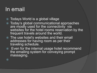 In email
 Todays World is a global village
 Today’s global communicational approaches
are mostly used for the connectivity via
websites for the hotel rooms reservation by the
frequent travels around the world.
 The use hotel’s websites and their email
addresses for having room as per their
traveling schedule.
 Even for the internal usage hotel recommend
the emailing system for conveying prompt
massaging.

 