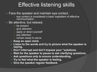 Effective listening skills
 Face the speaker and maintain eye contact.
○ eye contact is considered a basic ingredient of effective
communication.
 Be attentive, but relaxed.
 be present
○ give attention
○ apply or direct yourself
○ pay attention
○ remain ready to serve
 Keep an open mind.
 Listen to the words and try to picture what the speaker is
saying.
 Don’t interrupt and don’t impose your “solutions.
 Wait for the speaker to pause to ask clarifying questions.
 Ask questions only to ensure understanding.
 Try to feel what the speaker is feeling.
 Give the speaker regular feedback.
 