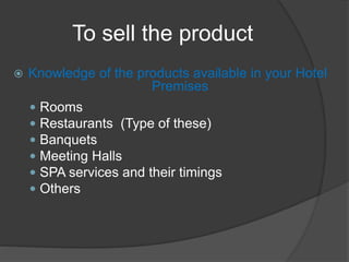 To sell the product
 Knowledge of the products available in your Hotel
Premises
 Rooms
 Restaurants (Type of these)
 Banquets
 Meeting Halls
 SPA services and their timings
 Others
 