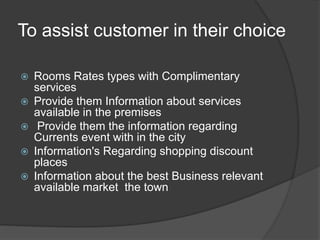 To assist customer in their choice
 Rooms Rates types with Complimentary
services
 Provide them Information about services
available in the premises
 Provide them the information regarding
Currents event with in the city
 Information's Regarding shopping discount
places
 Information about the best Business relevant
available market the town
 