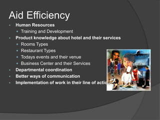 Aid Efficiency
 Human Resources
 Training and Development
 Product knowledge about hotel and their services
 Rooms Types
 Restaurant Types
 Todays events and their venue
 Business Center and their Services
 Departmental coordination
 Better ways of communication
 Implementation of work in their line of actions
 