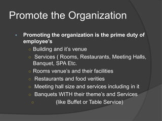 Promote the Organization
 Promoting the organization is the prime duty of
employee’s
○ Building and it’s venue
○ Services ( Rooms, Restaurants, Meeting Halls,
Banquet, SPA Etc.
○ Rooms venue’s and their facilities
○ Restaurants and food verities
○ Meeting hall size and services including in it
○ Banquets WITH their theme’s and Services
○ (like Buffet or Table Service)
 