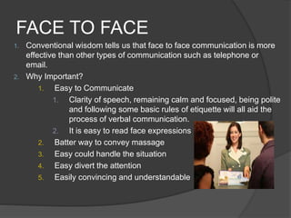 FACE TO FACE
1. Conventional wisdom tells us that face to face communication is more
effective than other types of communication such as telephone or
email.
2. Why Important?
1. Easy to Communicate
1. Clarity of speech, remaining calm and focused, being polite
and following some basic rules of etiquette will all aid the
process of verbal communication.
2. It is easy to read face expressions
2. Batter way to convey massage
3. Easy could handle the situation
4. Easy divert the attention
5. Easily convincing and understandable
 