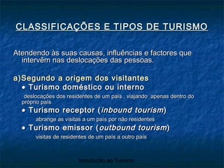 Introdução ao Turismo
CLASSIFICAÇÕES E TIPOS DE TURISMOCLASSIFICAÇÕES E TIPOS DE TURISMO
Atendendo às suas causas, influências e factores queAtendendo às suas causas, influências e factores que
intervêm nas deslocações das pessoas.intervêm nas deslocações das pessoas.
a)Segundo a origem dos visitantesa)Segundo a origem dos visitantes
•• Turismo doméstico ou internoTurismo doméstico ou interno
deslocações dos residentes de um país , viajando apenas dentro dodeslocações dos residentes de um país , viajando apenas dentro do
próprio paíspróprio país
•• Turismo receptor (Turismo receptor ( inbound tourisminbound tourism))
abrange as visitas a um país por não residentesabrange as visitas a um país por não residentes
•• Turismo emissor (Turismo emissor ( outbound tourismoutbound tourism))
visitas de residentes de um país a outro paísvisitas de residentes de um país a outro país
 