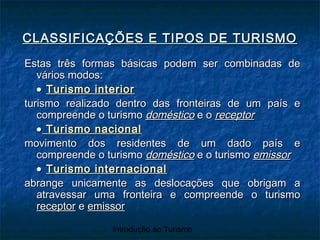 Introdução ao Turismo
Estas três formas básicas podem ser combinadas deEstas três formas básicas podem ser combinadas de
vários modos:vários modos:
•• Turismo interiorTurismo interior
turismo realizado dentro das fronteiras de um país eturismo realizado dentro das fronteiras de um país e
compreende o turismocompreende o turismo domésticodoméstico e oe o receptorreceptor
•• Turismo nacionalTurismo nacional
movimento dos residentes de um dado país emovimento dos residentes de um dado país e
compreende o turismocompreende o turismo domésticodoméstico e o turismoe o turismo emissoremissor
•• Turismo internacionalTurismo internacional
abrange unicamente as deslocações que obrigam aabrange unicamente as deslocações que obrigam a
atravessar uma fronteira e compreende o turismoatravessar uma fronteira e compreende o turismo
receptorreceptor ee emissoremissor
CLASSIFICAÇÕES E TIPOS DE TURISMOCLASSIFICAÇÕES E TIPOS DE TURISMO
 