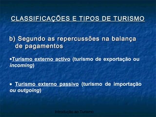 Introdução ao Turismo
b) Segundo as repercussões na balançab) Segundo as repercussões na balança
de pagamentosde pagamentos
CLASSIFICAÇÕES E TIPOS DE TURISMOCLASSIFICAÇÕES E TIPOS DE TURISMO
•Turismo externo activo (turismo de exportação ou
incoming)
• Turismo externo passivo (turismo de importação
ou outgoing)
 