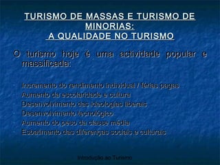 Introdução ao Turismo
TURISMO DE MASSAS E TURISMO DETURISMO DE MASSAS E TURISMO DE
MINORIAS:MINORIAS:
A QUALIDADE NO TURISMOA QUALIDADE NO TURISMO
O turismo hoje é uma actividade popular eO turismo hoje é uma actividade popular e
massificada:massificada:
- Incremento do rendimento individual / férias pagasIncremento do rendimento individual / férias pagas
- Aumento da escolaridade e culturaAumento da escolaridade e cultura
- Desenvolvimento das ideologias liberaisDesenvolvimento das ideologias liberais
- Desenvolvimento tecnológicoDesenvolvimento tecnológico
- Aumento do peso da classe médiaAumento do peso da classe média
- Esbatimento das diferenças sociais e culturaisEsbatimento das diferenças sociais e culturais
 