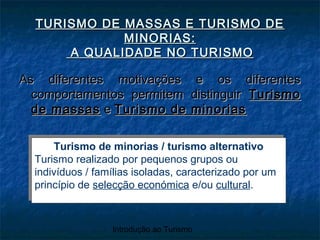 Introdução ao Turismo
TURISMO DE MASSAS E TURISMO DETURISMO DE MASSAS E TURISMO DE
MINORIAS:MINORIAS:
A QUALIDADE NO TURISMOA QUALIDADE NO TURISMO
As diferentes motivações e os diferentesAs diferentes motivações e os diferentes
comportamentos permitem distinguircomportamentos permitem distinguir TurismoTurismo
de massasde massas ee Turismo de minoriasTurismo de minorias
Turismo de minorias / turismo alternativo
Turismo realizado por pequenos grupos ou
indivíduos / famílias isoladas, caracterizado por um
princípio de selecção económica e/ou cultural.
Turismo de minorias / turismo alternativo
Turismo realizado por pequenos grupos ou
indivíduos / famílias isoladas, caracterizado por um
princípio de selecção económica e/ou cultural.
 