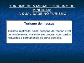 Introdução ao Turismo
TURISMO DE MASSAS E TURISMO DETURISMO DE MASSAS E TURISMO DE
MINORIAS:MINORIAS:
A QUALIDADE NO TURISMOA QUALIDADE NO TURISMO
Turismo de massas
Turismo realizado pelas pessoas de menor nível
de rendimentos, viajando em grupos, com gastos
reduzidos e permanência de curta duração.
Turismo de massas
Turismo realizado pelas pessoas de menor nível
de rendimentos, viajando em grupos, com gastos
reduzidos e permanência de curta duração.
 