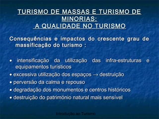 Introdução ao Turismo
TURISMO DE MASSAS E TURISMO DETURISMO DE MASSAS E TURISMO DE
MINORIAS:MINORIAS:
A QUALIDADE NO TURISMOA QUALIDADE NO TURISMO
Consequências e impactos do crescente grau deConsequências e impactos do crescente grau de
massificação do turismo :massificação do turismo :
•• intensificação da utilização das infra-estruturas eintensificação da utilização das infra-estruturas e
equipamentos turísticosequipamentos turísticos
•• excessiva utilização dos espaçosexcessiva utilização dos espaços →→ destruiçãodestruição
•• perversão da calma e repousoperversão da calma e repouso
•• degradação dos monumentos e centros históricosdegradação dos monumentos e centros históricos
•• destruição do património natural mais sensíveldestruição do património natural mais sensível
 
