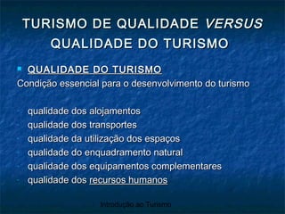Introdução ao Turismo
 QUALIDADE DO TURISMOQUALIDADE DO TURISMO
Condição essencial para o desenvolvimento do turismoCondição essencial para o desenvolvimento do turismo
- qualidade dos alojamentosqualidade dos alojamentos
- qualidade dos transportesqualidade dos transportes
- qualidade da utilização dos espaçosqualidade da utilização dos espaços
- qualidade do enquadramento naturalqualidade do enquadramento natural
- qualidade dos equipamentos complementaresqualidade dos equipamentos complementares
- qualidade dosqualidade dos recursos humanosrecursos humanos
TURISMO DE QUALIDADETURISMO DE QUALIDADE VERSUSVERSUS
QUALIDADE DO TURISMOQUALIDADE DO TURISMO
 