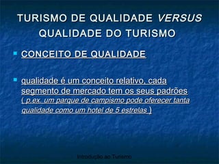 Introdução ao Turismo
 CONCEITO DE QUALIDADECONCEITO DE QUALIDADE
 qualidade é um conceito relativo, cadaqualidade é um conceito relativo, cada
segmento de mercado tem os seus padrõessegmento de mercado tem os seus padrões
(( p.ex. um parque de campismo pode oferecer tantap.ex. um parque de campismo pode oferecer tanta
qualidade como um hotel de 5 estrelasqualidade como um hotel de 5 estrelas ))
TURISMO DE QUALIDADETURISMO DE QUALIDADE VERSUSVERSUS
QUALIDADE DO TURISMOQUALIDADE DO TURISMO
 