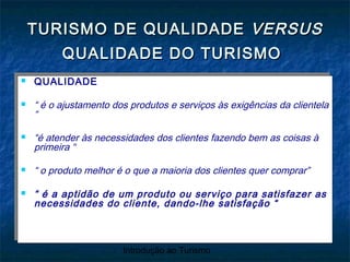 Introdução ao Turismo
 QUALIDADE
 “ é o ajustamento dos produtos e serviços às exigências da clientela
“
 “é atender às necessidades dos clientes fazendo bem as coisas à
primeira “
 “ o produto melhor é o que a maioria dos clientes quer comprar”
 “ é a aptidão de um produto ou serviço para satisfazer as
necessidades do cliente, dando-lhe satisfação “
 QUALIDADE
 “ é o ajustamento dos produtos e serviços às exigências da clientela
“
 “é atender às necessidades dos clientes fazendo bem as coisas à
primeira “
 “ o produto melhor é o que a maioria dos clientes quer comprar”
 “ é a aptidão de um produto ou serviço para satisfazer as
necessidades do cliente, dando-lhe satisfação “
TURISMO DE QUALIDADETURISMO DE QUALIDADE VERSUSVERSUS
QUALIDADE DO TURISMOQUALIDADE DO TURISMO
 