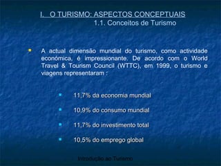 Introdução ao Turismo
I. O TURISMO: ASPECTOS CONCEPTUAIS
1.1. Conceitos de Turismo
 A actual dimensão mundial do turismo, como actividade
económica, é impressionante. De acordo com o World
Travel & Tourism Council (WTTC), em 1999, o turismo e
viagens representaram :
 11,7% da economia mundial11,7% da economia mundial
 10,9% do consumo mundial10,9% do consumo mundial
 11,7% do investimento total11,7% do investimento total
 10,5% do emprego global10,5% do emprego global
 