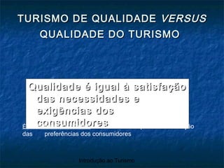 Introdução ao Turismo
TURISMO DE QUALIDADETURISMO DE QUALIDADE VERSUSVERSUS
QUALIDADE DO TURISMOQUALIDADE DO TURISMO
Qualidade é igual à satisfaçãoQualidade é igual à satisfação
das necessidades edas necessidades e
exigências dosexigências dos
consumidoresconsumidoresÉ um conceito dinâmico -> tem de acompanhar a evolução
das preferências dos consumidores
 
