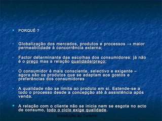 Introdução ao Turismo
 PORQUÊ ?PORQUÊ ?
• Globalização dos mercados, produtos e processosGlobalização dos mercados, produtos e processos →→ maiormaior
permeabilidade à concorrência externa;permeabilidade à concorrência externa;
• Factor determinante das escolhas dos consumidores: já nãoFactor determinante das escolhas dos consumidores: já não
é oé o preçopreço mas a relaçãomas a relação qualidade/preçoqualidade/preço ;;
• O consumidor é mais consciente, selectivo e exigente –O consumidor é mais consciente, selectivo e exigente –
agora são os produtos que se adaptam aos gostos eagora são os produtos que se adaptam aos gostos e
preferências dos consumidorespreferências dos consumidores
• A qualidade não se limita ao produto em si. Estende-se aA qualidade não se limita ao produto em si. Estende-se a
todo o processo desde a concepção até à assistência apóstodo o processo desde a concepção até à assistência após
venda.venda.
 A relação com o cliente não se inicia nem se esgota no actoA relação com o cliente não se inicia nem se esgota no acto
de consumo,de consumo, todo o ciclo exige qualidadetodo o ciclo exige qualidade ..
 