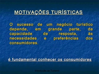 Introdução ao Turismo
MOTIVAÇÕES TURÍSTICASMOTIVAÇÕES TURÍSTICAS
O sucesso de um negócio turísticoO sucesso de um negócio turístico
depende, em grande parte, dadepende, em grande parte, da
capacidade de resposta, àscapacidade de resposta, às
necessidades e preferências dosnecessidades e preferências dos
consumidores.consumidores.
é fundamental conhecer os consumidoresé fundamental conhecer os consumidores
 