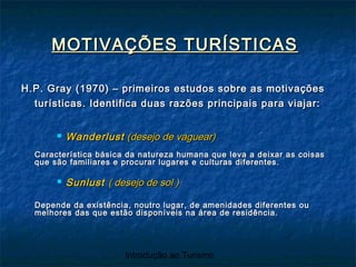 Introdução ao Turismo
MOTIVAÇÕES TURÍSTICASMOTIVAÇÕES TURÍSTICAS
H.P. Gray (1970) – primeiros estudos sobre as motivaçõesH.P. Gray (1970) – primeiros estudos sobre as motivações
turísticas. Identifica duas razões principais para viajar:turísticas. Identifica duas razões principais para viajar:
 WanderlustWanderlust (desejo de vaguear)(desejo de vaguear)
Característica básica da natureza humana que leva a deixar as coisasCaracterística básica da natureza humana que leva a deixar as coisas
que são familiares e procurar lugares e culturas diferentes.que são familiares e procurar lugares e culturas diferentes.
 SunlustSunlust ( desejo de sol )( desejo de sol )
Depende da existência, noutro lugar, de amenidades diferentes ouDepende da existência, noutro lugar, de amenidades diferentes ou
melhores das que estão disponíveis na área de residência.melhores das que estão disponíveis na área de residência.
 