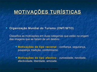 Introdução ao Turismo
MOTIVAÇÕES TURÍSTICASMOTIVAÇÕES TURÍSTICAS
 Organização Mundial do Turismo (OMT/WTO)Organização Mundial do Turismo (OMT/WTO)
Classifica as motivações em duas categorias que estão na origemClassifica as motivações em duas categorias que estão na origem
das imagens que se fazem de um destinodas imagens que se fazem de um destino
 Motivações de tipo racional :Motivações de tipo racional : confiança, segurança,confiança, segurança,
poupança, tradição, conformismopoupança, tradição, conformismo
 Motivações do tipo afectivo :Motivações do tipo afectivo : curiosidade, novidade,curiosidade, novidade,
afectividade, liberdade, amizade.afectividade, liberdade, amizade.
 