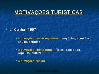 Introdução ao Turismo
MOTIVAÇÕES TURÍSTICASMOTIVAÇÕES TURÍSTICAS
 L. Cunha (1997)L. Cunha (1997)
 Motivações constrangedoras :Motivações constrangedoras : negócios, reuniões,negócios, reuniões,
saúde, estudossaúde, estudos
 Motivações libertadoras :Motivações libertadoras : férias, desportos,férias, desportos,
repouso, cultura,...repouso, cultura,...
 Motivações mistasMotivações mistas
 