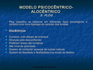 Introdução ao Turismo
MODELO PSICOCÊNTRICO-MODELO PSICOCÊNTRICO-
ALOCÊNTRICOALOCÊNTRICO
S. PLOGS. PLOG
Plog classifica as pessoas em diferentes tipos psicológicos ePlog classifica as pessoas em diferentes tipos psicológicos e
constrói uma nova tipologia do carácter dos turistas.constrói uma nova tipologia do carácter dos turistas.
 AlocêntricosAlocêntricos
 Curiosos, com desejo de aventuraCuriosos, com desejo de aventura
 Atracção pelo desconhecidoAtracção pelo desconhecido
 Preferem áreas não turísticasPreferem áreas não turísticas
 Alto nível de actividadeAlto nível de actividade
 Gostam de contactar pessoas de outras culturasGostam de contactar pessoas de outras culturas
 Gostam de liberdade e flexibilidade nos locais de destinoGostam de liberdade e flexibilidade nos locais de destino
 