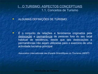 Introdução ao Turismo
I. O TURISMO: ASPECTOS CONCEPTUAIS
1.1. Conceitos de Turismo
 ALGUMAS DEFINIÇÕES DE TURISMO
 É o conjunto de relações e fenómenos originados pela
deslocação e permanência de pessoas fora do seu local
habitual de residência, desde que tais deslocações e
permanências não sejam utilizadas para o exercício de uma
actividade lucrativa principal
Association Internationale des Experts Scientifiques du Tourisme (AIEST)
 