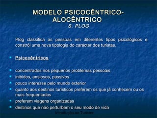 Introdução ao Turismo
MODELO PSICOCÊNTRICO-MODELO PSICOCÊNTRICO-
ALOCÊNTRICOALOCÊNTRICO
S. PLOGS. PLOG
Plog classifica as pessoas em diferentes tipos psicológicos ePlog classifica as pessoas em diferentes tipos psicológicos e
constrói uma nova tipologia do carácter dos turistas.constrói uma nova tipologia do carácter dos turistas.
 PsicocêntricosPsicocêntricos
 concentrados nos pequenos problemas pessoaisconcentrados nos pequenos problemas pessoais
 inibidos, ansiosos, passivosinibidos, ansiosos, passivos
 pouco interesse pelo mundo exteriorpouco interesse pelo mundo exterior
 quanto aos destinos turísticos preferem os que já conhecem ou osquanto aos destinos turísticos preferem os que já conhecem ou os
mais frequentadosmais frequentados
 preferem viagens organizadaspreferem viagens organizadas
 destinos que não perturbem o seu modo de vidadestinos que não perturbem o seu modo de vida
 