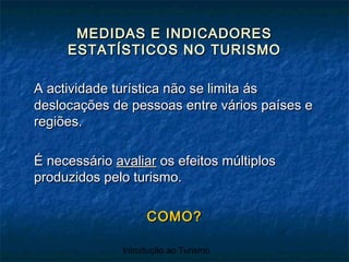 Introdução ao Turismo
MEDIDAS E INDICADORESMEDIDAS E INDICADORES
ESTATÍSTICOS NO TURISMOESTATÍSTICOS NO TURISMO
A actividade turística não se limita ásA actividade turística não se limita ás
deslocações de pessoas entre vários países edeslocações de pessoas entre vários países e
regiões.regiões.
É necessárioÉ necessário avaliaravaliar os efeitos múltiplosos efeitos múltiplos
produzidos pelo turismo.produzidos pelo turismo.
COMO?COMO?
 