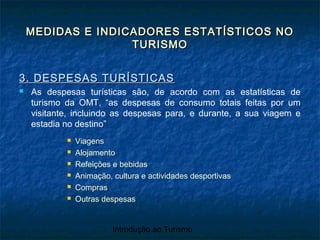 Introdução ao Turismo
MEDIDAS E INDICADORES ESTATÍSTICOS NOMEDIDAS E INDICADORES ESTATÍSTICOS NO
TURISMOTURISMO
3. DESPESAS TURÍSTICAS3. DESPESAS TURÍSTICAS
 As despesas turísticas são, de acordo com as estatísticas de
turismo da OMT, “as despesas de consumo totais feitas por um
visitante, incluindo as despesas para, e durante, a sua viagem e
estadia no destino”
 Viagens
 Alojamento
 Refeições e bebidas
 Animação, cultura e actividades desportivas
 Compras
 Outras despesas
 