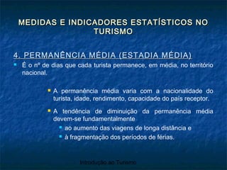 Introdução ao Turismo
MEDIDAS E INDICADORES ESTATÍSTICOS NOMEDIDAS E INDICADORES ESTATÍSTICOS NO
TURISMOTURISMO
4. PERMANÊNCIA MÉDIA (ESTADIA MÉDIA)4. PERMANÊNCIA MÉDIA (ESTADIA MÉDIA)
 É o nº de dias que cada turista permanece, em média, no território
nacional.
 A permanência média varia com a nacionalidade do
turista, idade, rendimento, capacidade do país receptor.
 A tendência de diminuição da permanência média
devem-se fundamentalmente
 ao aumento das viagens de longa distância e
 à fragmentação dos períodos de férias.
 