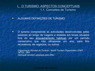 Introdução ao Turismo
I. O TURISMO: ASPECTOS CONCEPTUAIS
1.1. Conceitos de Turismo
 ALGUMAS DEFINIÇÕES DE TURISMO
 O turismo compreende as actividades desenvolvidas pelas
pessoas ao longo de viagens e estadas em locais situados
fora do seu enquadramento habitual, por um período
consecutivo que não ultrapasse um ano, para fins
recreativos, de negócios, ou outros.
Organização Mundial do Turismo / World Tourism Organization (OMT
/WTO), 1991.
Definição também adoptada pela ONU.
 