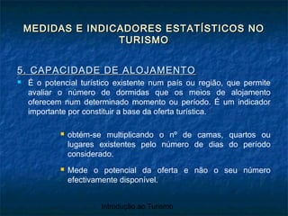 Introdução ao Turismo
MEDIDAS E INDICADORES ESTATÍSTICOS NOMEDIDAS E INDICADORES ESTATÍSTICOS NO
TURISMOTURISMO
5. CAPACIDADE DE ALOJAMENTO5. CAPACIDADE DE ALOJAMENTO
 É o potencial turístico existente num país ou região, que permite
avaliar o número de dormidas que os meios de alojamento
oferecem num determinado momento ou período. É um indicador
importante por constituir a base da oferta turística.
 obtém-se multiplicando o nº de camas, quartos ou
lugares existentes pelo número de dias do período
considerado.
 Mede o potencial da oferta e não o seu número
efectivamente disponível.
 
