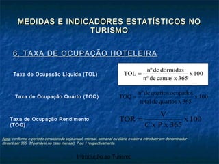Introdução ao Turismo
MEDIDAS E INDICADORES ESTATÍSTICOS NOMEDIDAS E INDICADORES ESTATÍSTICOS NO
TURISMOTURISMO
6. TAXA DE OCUPAÇÃO HOTELEIRA6. TAXA DE OCUPAÇÃO HOTELEIRA
100x
365xcamasdenº
dormidasdenº
TOL =Taxa de Ocupação Líquida (TOL)
Taxa de Ocupação Quarto (TOQ)
Taxa de Ocupação Rendimento
(TOQ)
100x
365xPxC
V
TOR =
Nota: conforme o período considerado seja anual, mensal, semanal ou diário o valor a introduzir em denominador
deverá ser 365, 31(variável no caso mensal), 7 ou 1 respectivamente.
100x
365xquartosdetotal
ocupadosquartosdenº
TOQ =
 